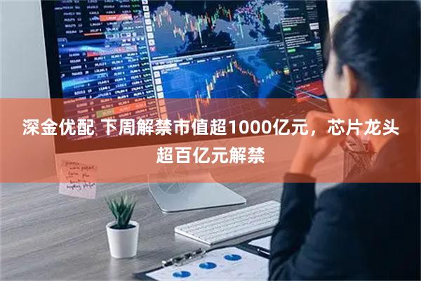 深金优配 下周解禁市值超1000亿元，芯片龙头超百亿元解禁