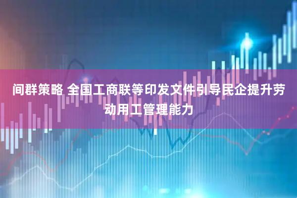间群策略 全国工商联等印发文件引导民企提升劳动用工管理能力