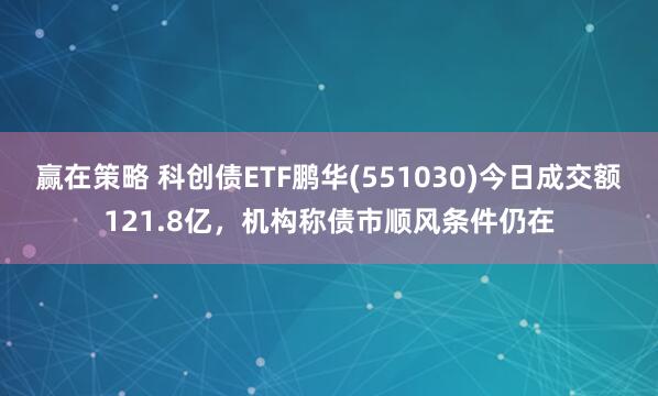 赢在策略 科创债ETF鹏华(551030)今日成交额121.8亿，机构称债市顺风条件仍在