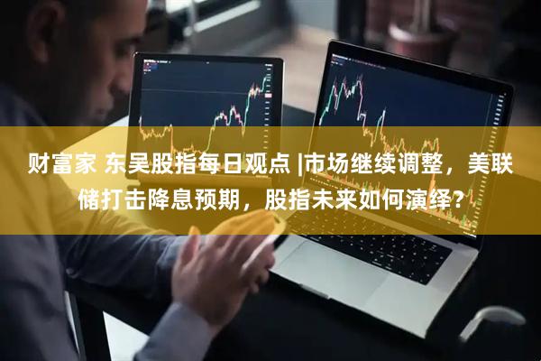 财富家 东吴股指每日观点 |市场继续调整，美联储打击降息预期，股指未来如何演绎？