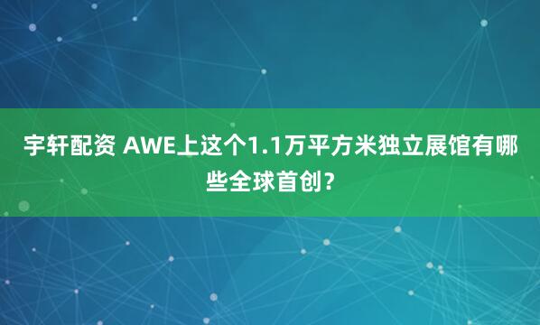 宇轩配资 AWE上这个1.1万平方米独立展馆有哪些全球首创？