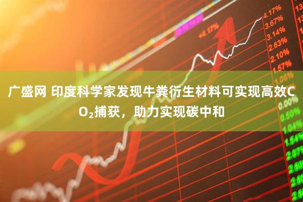 广盛网 印度科学家发现牛粪衍生材料可实现高效CO₂捕获，助力实现碳中和