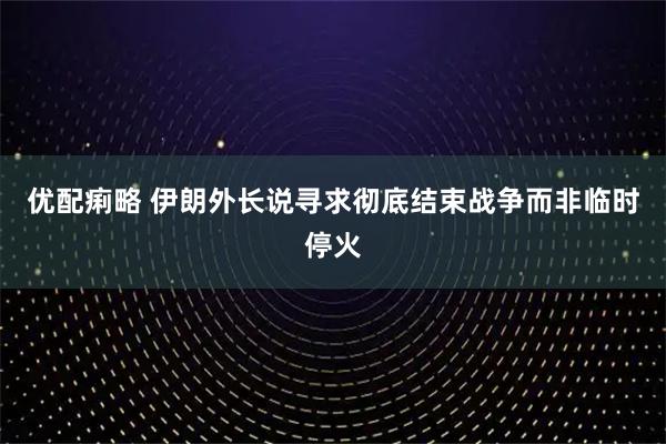 优配痢略 伊朗外长说寻求彻底结束战争而非临时停火