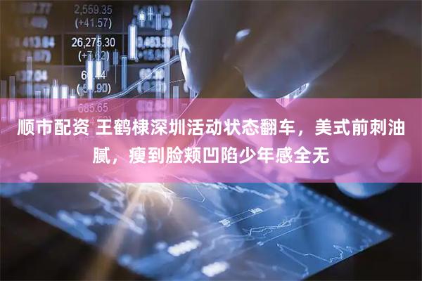 顺市配资 王鹤棣深圳活动状态翻车，美式前刺油腻，瘦到脸颊凹陷少年感全无