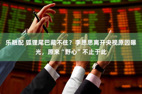 乐融配 狐狸尾巴藏不住？李思思离开央视原因曝光，原来“野心”不止于此