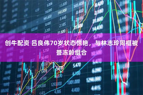 创牛配资 吕良伟70岁状态惊艳，与林志玲同框被誉冻龄组合