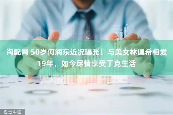 淘配网 50岁何润东近况曝光！与美女林佩希相爱19年，如今尽情享受丁克生活