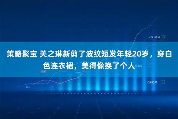 策略聚宝 关之琳新剪了波纹短发年轻20岁,穿白色连衣裙,美得像换了个人