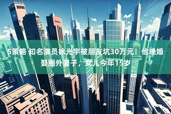 5策略 知名演员徐光宇被朋友坑30万元！他晚婚娶圈外妻子，女儿今年15岁