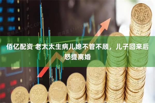 佰亿配资 老太太生病儿媳不管不顾，儿子回来后怒提离婚