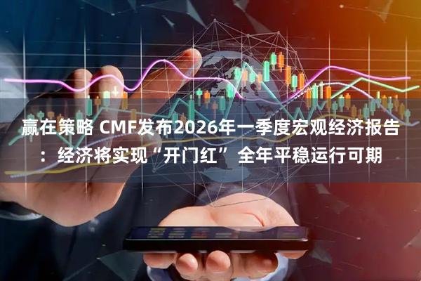 赢在策略 CMF发布2026年一季度宏观经济报告：经济将实现“开门红” 全年平稳运行可期