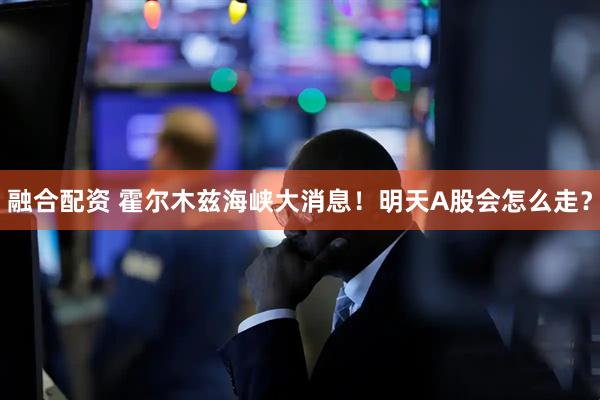 融合配资 霍尔木兹海峡大消息！明天A股会怎么走？