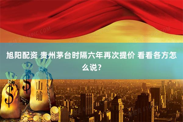 旭阳配资 贵州茅台时隔六年再次提价 看看各方怎么说？