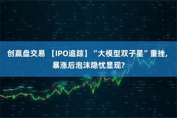 创赢盘交易 【IPO追踪】“大模型双子星”重挫, 暴涨后泡沫隐忧显现?