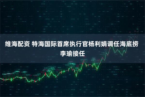 维海配资 特海国际首席执行官杨利娟调任海底捞 李瑜接任