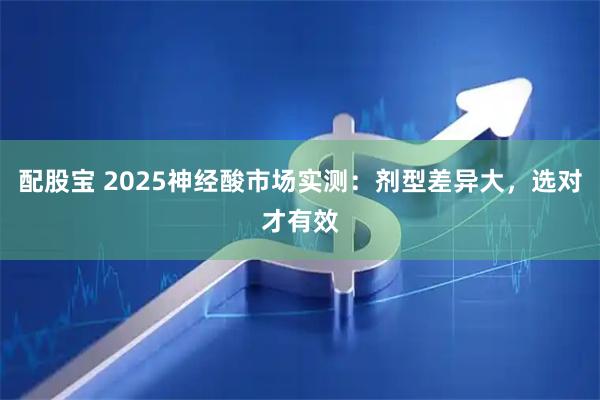 配股宝 2025神经酸市场实测：剂型差异大，选对才有效