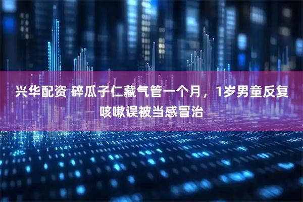 兴华配资 碎瓜子仁藏气管一个月，1岁男童反复咳嗽误被当感冒治