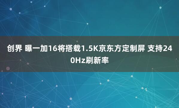 创界 曝一加16将搭载1.5K京东方定制屏 支持240Hz刷新率