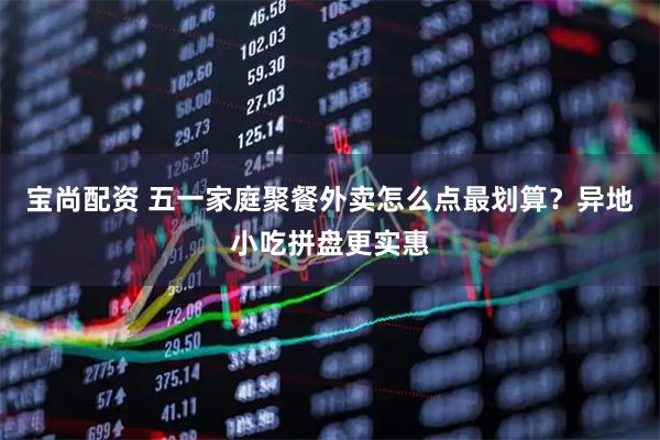 宝尚配资 五一家庭聚餐外卖怎么点最划算？异地小吃拼盘更实惠