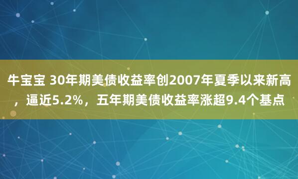 牛宝宝 30年期美债收益率创2007年夏季以来新高，逼近5.2%，五年期美债收益率涨超9.4个基点