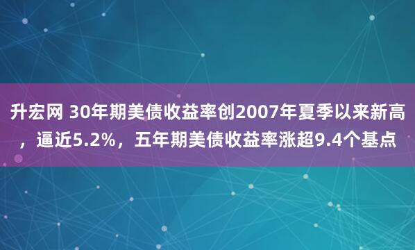 升宏网 30年期美债收益率创2007年夏季以来新高，逼近5.2%，五年期美债收益率涨超9.4个基点