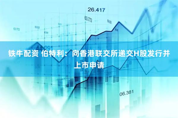 铁牛配资 伯特利：向香港联交所递交H股发行并上市申请