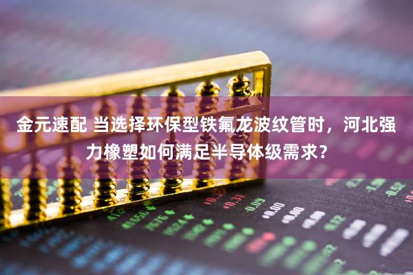 金元速配 当选择环保型铁氟龙波纹管时，河北强力橡塑如何满足半导体级需求？