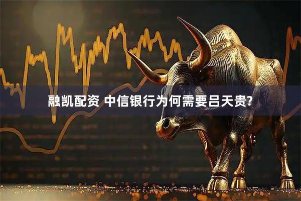 融凯配资 中信银行为何需要吕天贵?