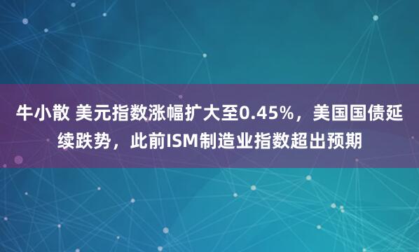 牛小散 美元指数涨幅扩大至0.45%，美国国债延续跌势，此前ISM制造业指数超出预期