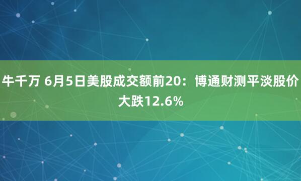 牛千万 6月5日美股成交额前20：博通财测平淡股价大跌12.6%