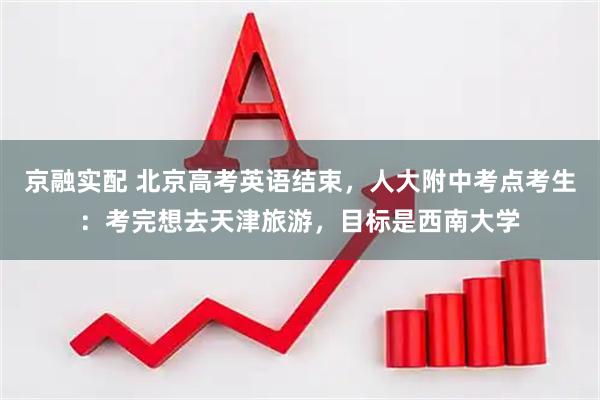 京融实配 北京高考英语结束，人大附中考点考生：考完想去天津旅游，目标是西南大学