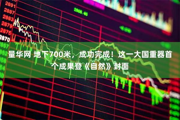 量华网 地下700米，成功完成！这一大国重器首个成果登《自然》封面