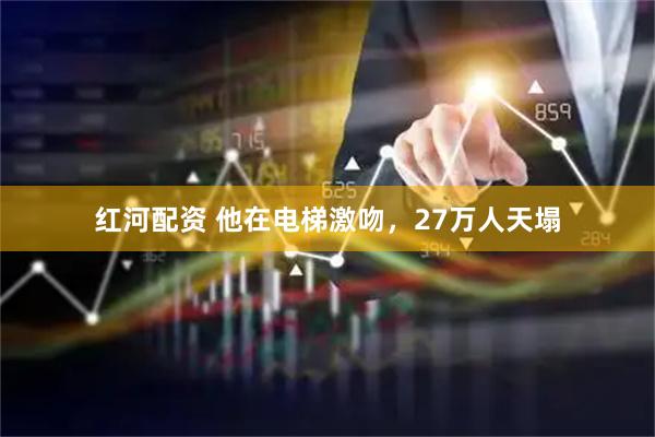 红河配资 他在电梯激吻，27万人天塌