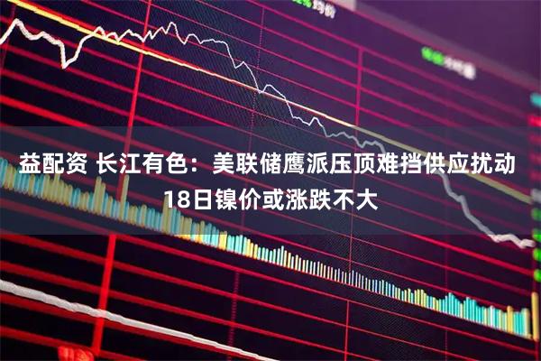益配资 长江有色：美联储鹰派压顶难挡供应扰动 18日镍价或涨跌不大