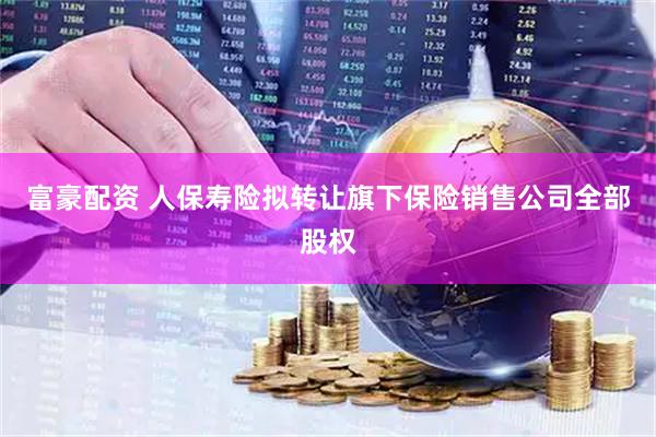 富豪配资 人保寿险拟转让旗下保险销售公司全部股权