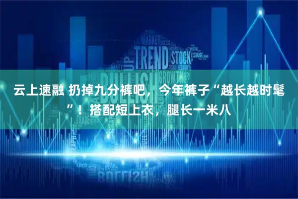 云上速融 扔掉九分裤吧，今年裤子“越长越时髦”！搭配短上衣，腿长一米八