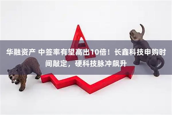华融资产 中签率有望高出10倍！长鑫科技申购时间敲定，硬科技脉冲飙升