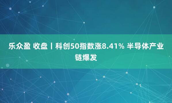 乐众盈 收盘丨科创50指数涨8.41% 半导体产业链爆发