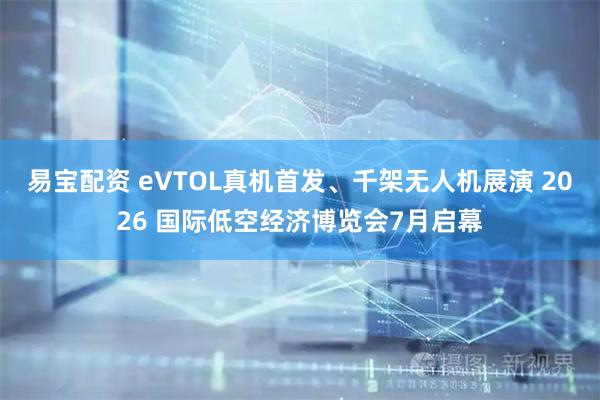 易宝配资 eVTOL真机首发、千架无人机展演 2026 国际低空经济博览会7月启幕