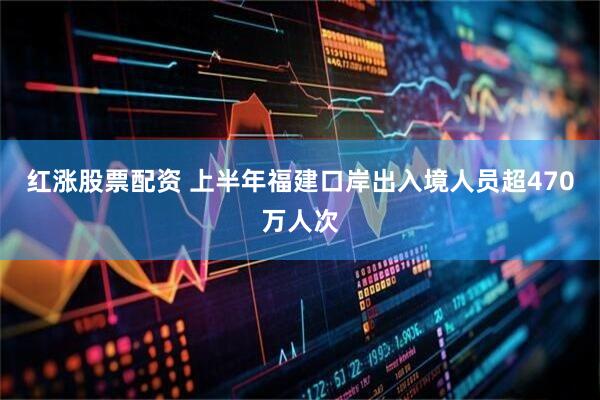红涨股票配资 上半年福建口岸出入境人员超470万人次