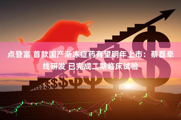点登富 首款国产渐冻症药有望明年上市：蔡磊牵线研发 已完成二期临床试验