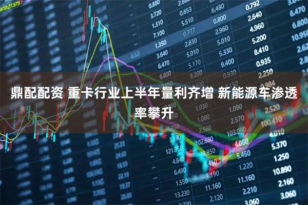 鼎配配资 重卡行业上半年量利齐增 新能源车渗透率攀升