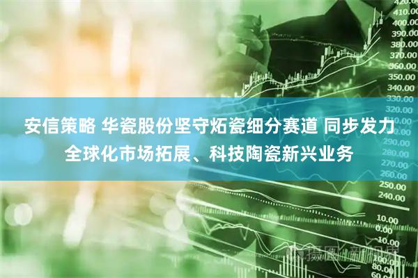 安信策略 华瓷股份坚守炻瓷细分赛道 同步发力全球化市场拓展、科技陶瓷新兴业务