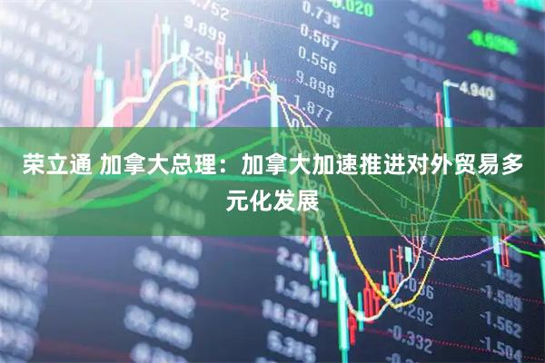 荣立通 加拿大总理：加拿大加速推进对外贸易多元化发展